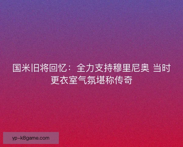 国米旧将回忆：全力支持穆里尼奥 当时更衣室气氛堪称传奇