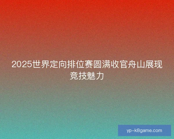 2025世界定向排位赛圆满收官舟山展现竞技魅力