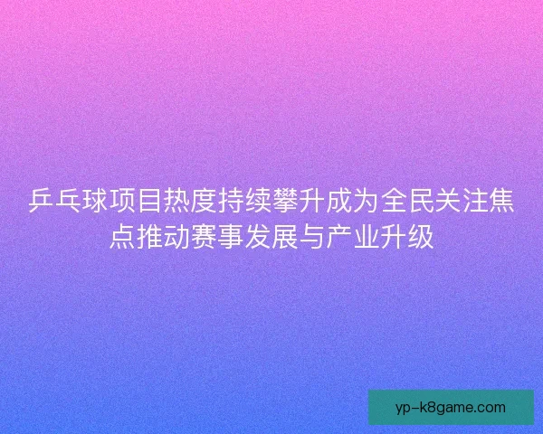 乒乓球项目热度持续攀升成为全民关注焦点推动赛事发展与产业升级