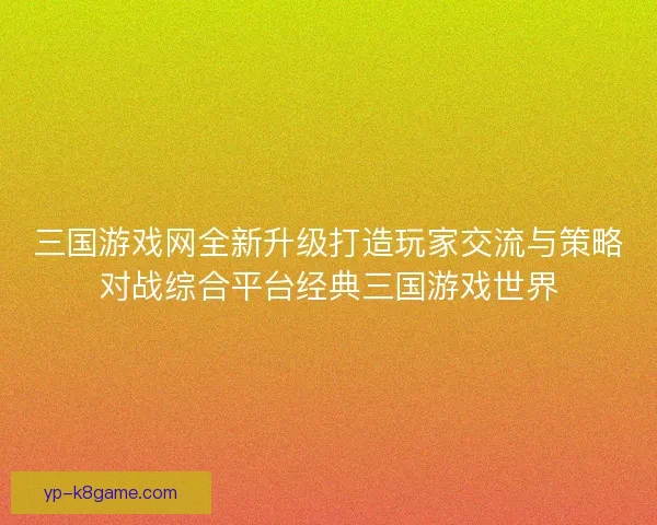 三国游戏网全新升级打造玩家交流与策略对战综合平台经典三国游戏世界
