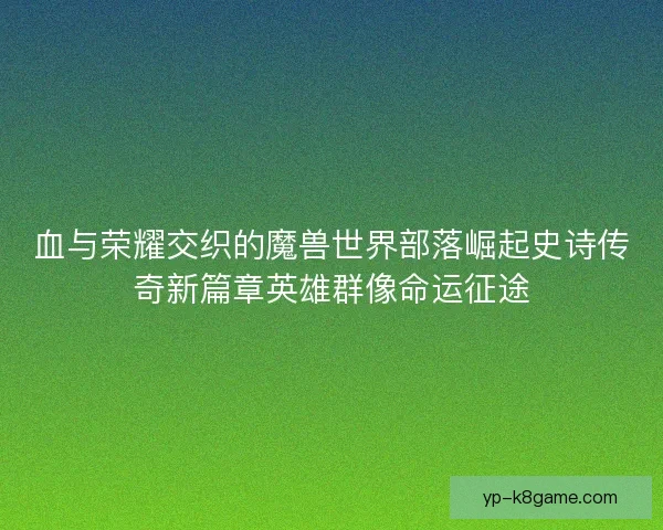 血与荣耀交织的魔兽世界部落崛起史诗传奇新篇章英雄群像命运征途