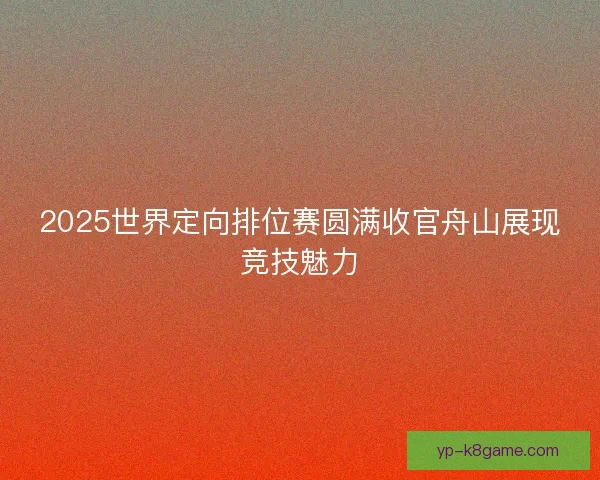 2025世界定向排位赛圆满收官舟山展现竞技魅力