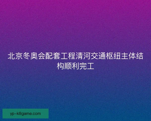 北京冬奥会配套工程清河交通枢纽主体结构顺利完工