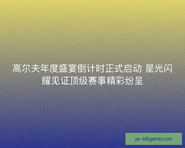 高尔夫年度盛宴倒计时正式启动 星光闪耀见证顶级赛事精彩纷呈