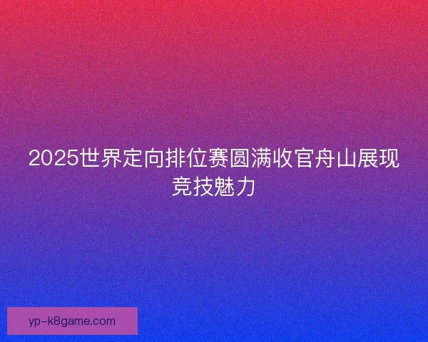 2025世界定向排位赛圆满收官舟山展现竞技魅力