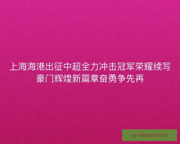 上海海港出征中超全力冲击冠军荣耀续写豪门辉煌新篇章奋勇争先再