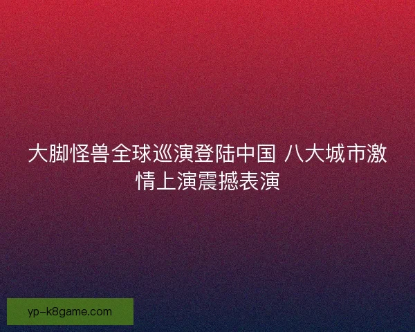 大脚怪兽全球巡演登陆中国 八大城市激情上演震撼表演