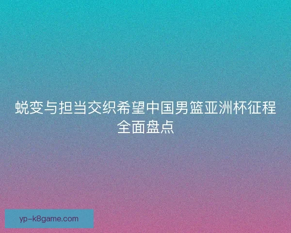 蜕变与担当交织希望中国男篮亚洲杯征程全面盘点