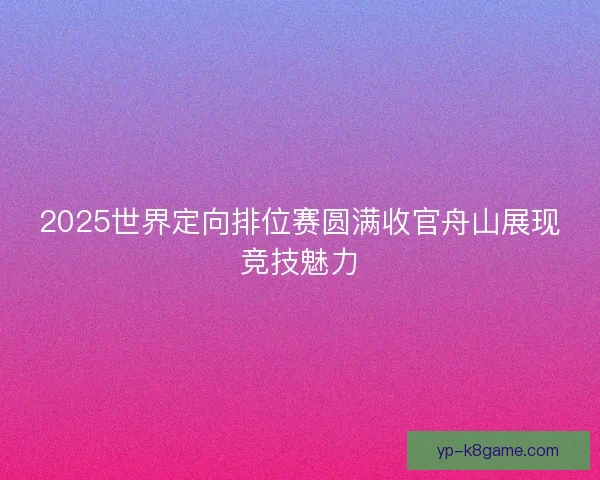 2025世界定向排位赛圆满收官舟山展现竞技魅力