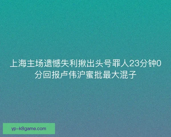 上海主场遗憾失利揪出头号罪人23分钟0分回报卢伟沪蜜批最大混子