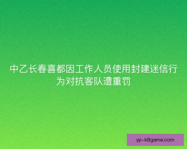 中乙长春喜都因工作人员使用封建迷信行为对抗客队遭重罚 中乙长春喜都因工作人员使用封建迷信行为对抗客队遭重罚