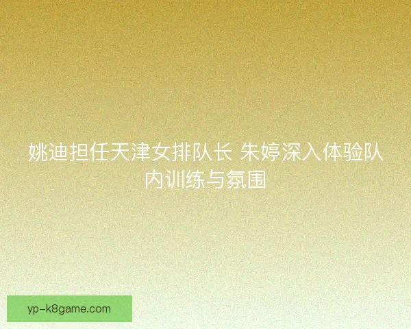姚迪担任天津女排队长 朱婷深入体验队内训练与氛围