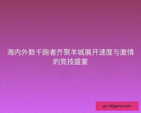 海内外数千跑者齐聚羊城展开速度与激情的竞技盛宴 海内外数千跑者齐聚羊城展开速度与激情的竞技盛宴