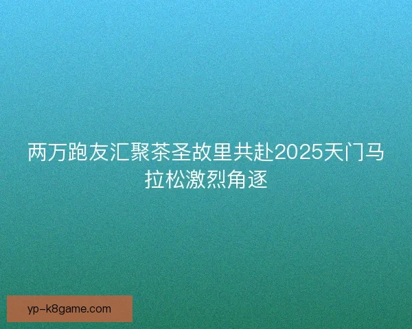 两万跑友汇聚茶圣故里共赴2025天门马拉松激烈角逐