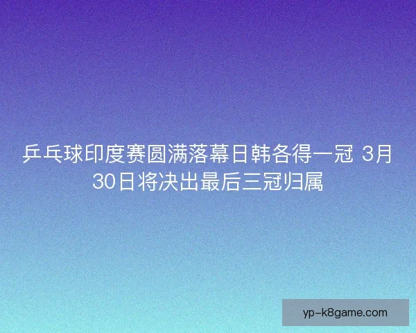 乒乓球印度赛圆满落幕日韩各得一冠 3月30日将决出最后三冠归属